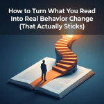 How to Turn What You Read Into Real Behavior Change (That Actually&nbsp;Sticks)